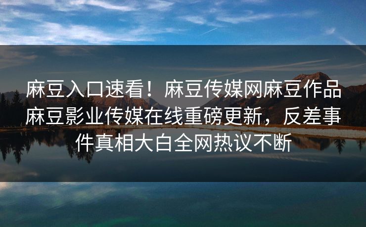 麻豆入口速看！麻豆传媒网麻豆作品麻豆影业传媒在线重磅更新，反差事件真相大白全网热议不断