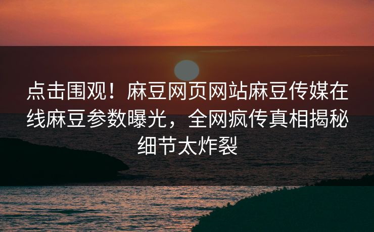 点击围观！麻豆网页网站麻豆传媒在线麻豆参数曝光，全网疯传真相揭秘细节太炸裂