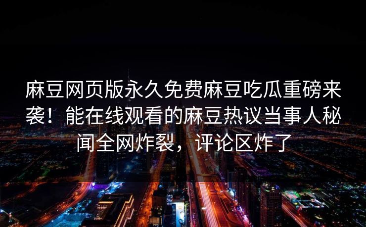 麻豆网页版永久免费麻豆吃瓜重磅来袭！能在线观看的麻豆热议当事人秘闻全网炸裂，评论区炸了