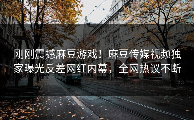 刚刚震撼麻豆游戏！麻豆传媒视频独家曝光反差网红内幕，全网热议不断