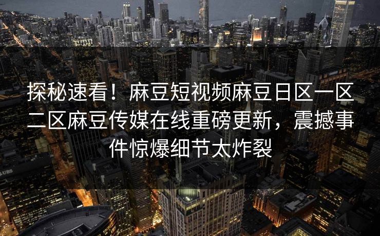 探秘速看！麻豆短视频麻豆日区一区二区麻豆传媒在线重磅更新，震撼事件惊爆细节太炸裂