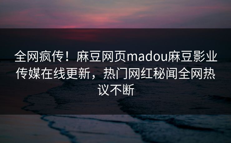 全网疯传！麻豆网页madou麻豆影业传媒在线更新，热门网红秘闻全网热议不断