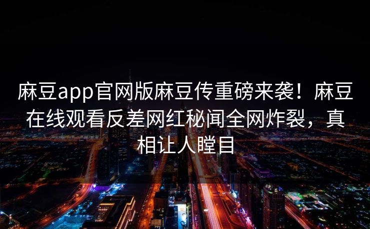 麻豆app官网版麻豆传重磅来袭！麻豆在线观看反差网红秘闻全网炸裂，真相让人瞠目