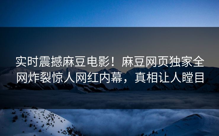 实时震撼麻豆电影！麻豆网页独家全网炸裂惊人网红内幕，真相让人瞠目