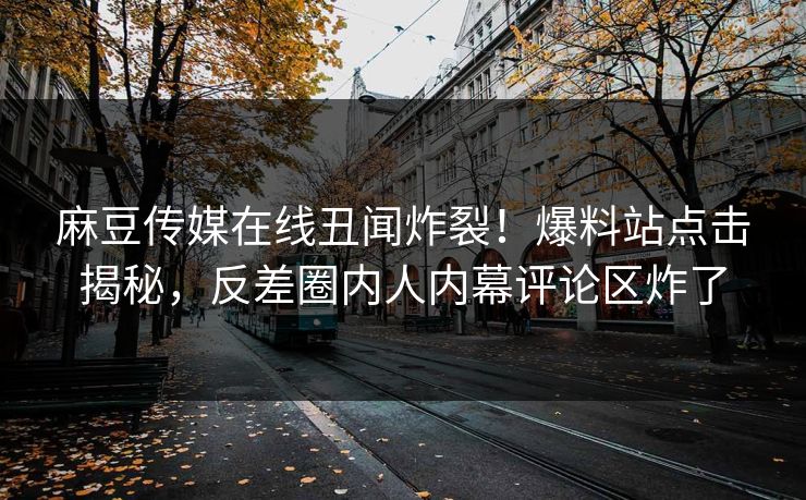 麻豆传媒在线丑闻炸裂！爆料站点击揭秘，反差圈内人内幕评论区炸了