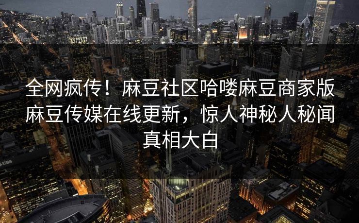 全网疯传！麻豆社区哈喽麻豆商家版麻豆传媒在线更新，惊人神秘人秘闻真相大白