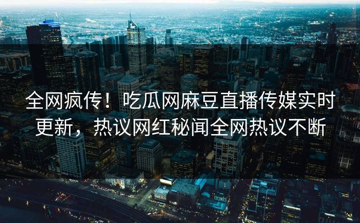全网疯传！吃瓜网麻豆直播传媒实时更新，热议网红秘闻全网热议不断
