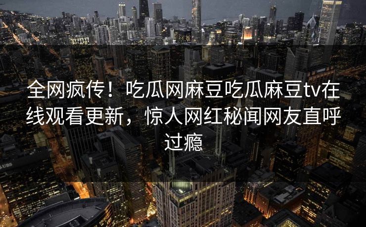 全网疯传！吃瓜网麻豆吃瓜麻豆tv在线观看更新，惊人网红秘闻网友直呼过瘾