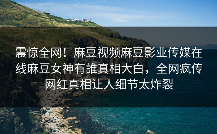 震惊全网！麻豆视频麻豆影业传媒在线麻豆女神有誰真相大白，全网疯传网红真相让人细节太炸裂