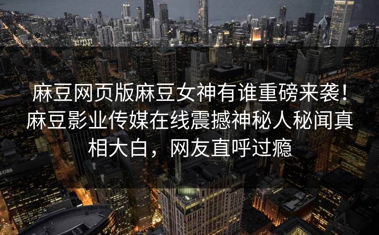麻豆网页版麻豆女神有谁重磅来袭！麻豆影业传媒在线震撼神秘人秘闻真相大白，网友直呼过瘾