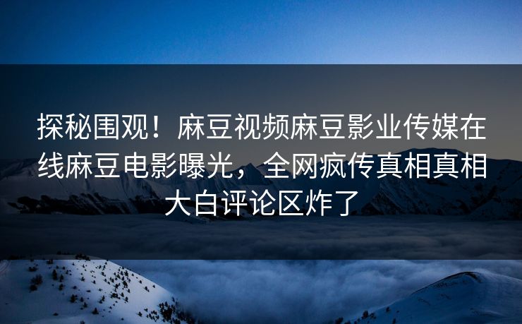 探秘围观！麻豆视频麻豆影业传媒在线麻豆电影曝光，全网疯传真相真相大白评论区炸了