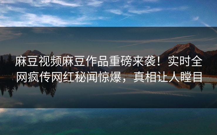 麻豆视频麻豆作品重磅来袭！实时全网疯传网红秘闻惊爆，真相让人瞠目