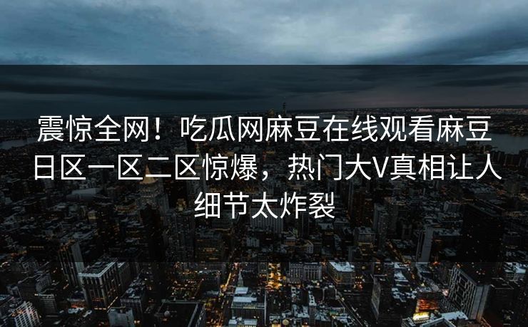 震惊全网！吃瓜网麻豆在线观看麻豆日区一区二区惊爆，热门大V真相让人细节太炸裂