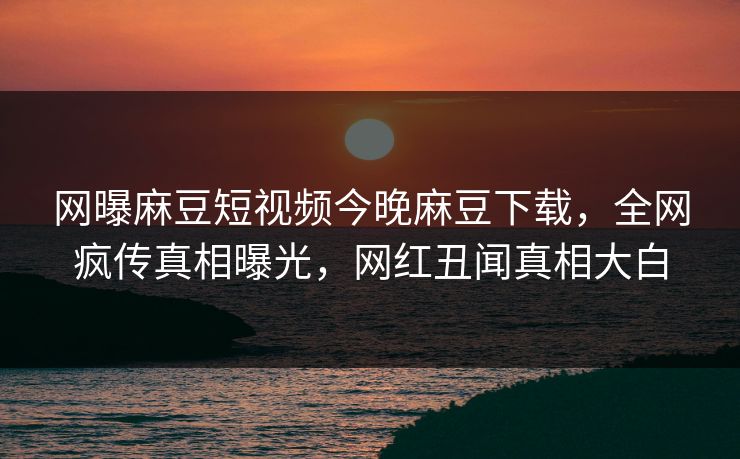 网曝麻豆短视频今晚麻豆下载，全网疯传真相曝光，网红丑闻真相大白