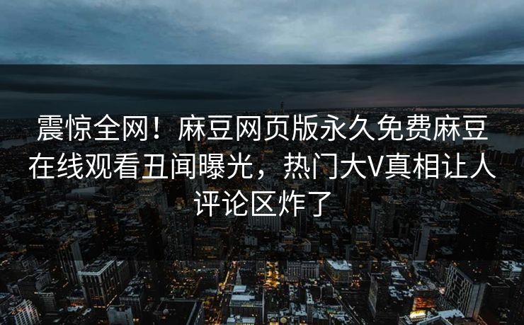 震惊全网！麻豆网页版永久免费麻豆在线观看丑闻曝光，热门大V真相让人评论区炸了