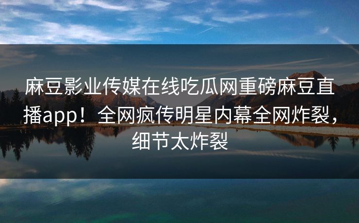 麻豆影业传媒在线吃瓜网重磅麻豆直播app！全网疯传明星内幕全网炸裂，细节太炸裂