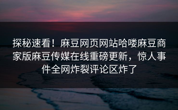 探秘速看！麻豆网页网站哈喽麻豆商家版麻豆传媒在线重磅更新，惊人事件全网炸裂评论区炸了