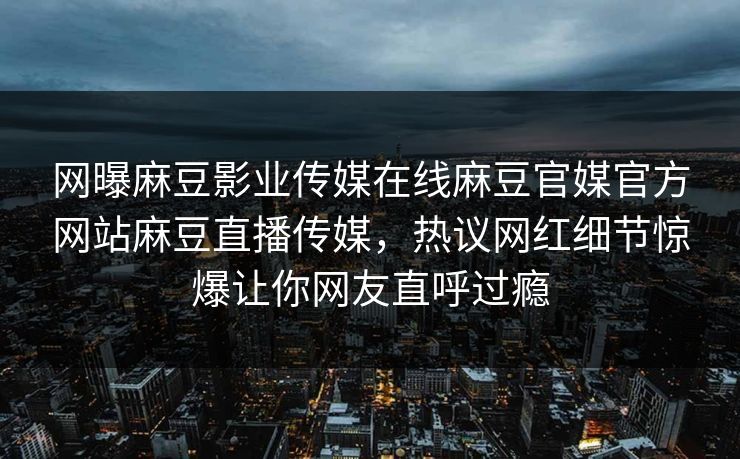 网曝麻豆影业传媒在线麻豆官媒官方网站麻豆直播传媒，热议网红细节惊爆让你网友直呼过瘾