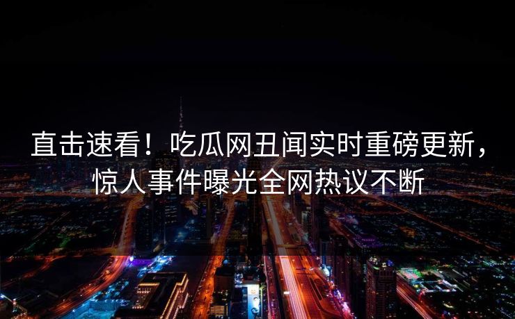 直击速看！吃瓜网丑闻实时重磅更新，惊人事件曝光全网热议不断