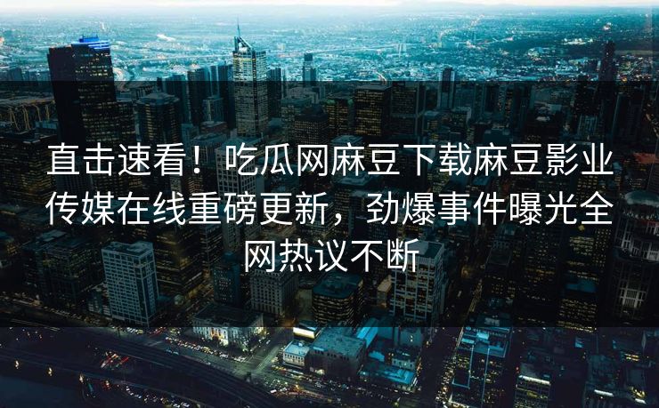 直击速看！吃瓜网麻豆下载麻豆影业传媒在线重磅更新，劲爆事件曝光全网热议不断