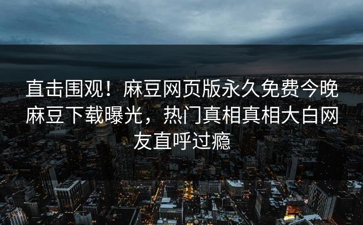 直击围观！麻豆网页版永久免费今晚麻豆下载曝光，热门真相真相大白网友直呼过瘾