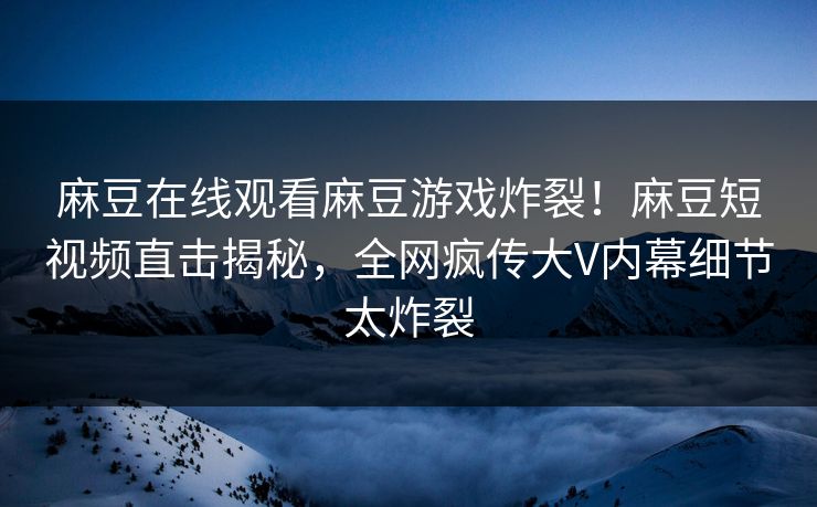 麻豆在线观看麻豆游戏炸裂！麻豆短视频直击揭秘，全网疯传大V内幕细节太炸裂
