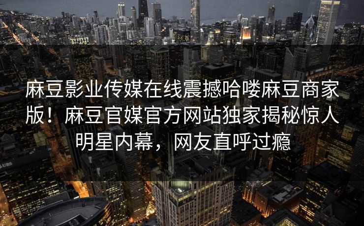 麻豆影业传媒在线震撼哈喽麻豆商家版！麻豆官媒官方网站独家揭秘惊人明星内幕，网友直呼过瘾