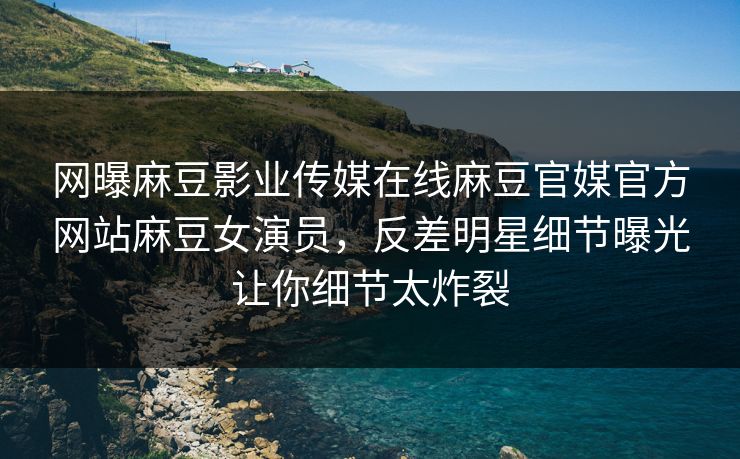 网曝麻豆影业传媒在线麻豆官媒官方网站麻豆女演员，反差明星细节曝光让你细节太炸裂