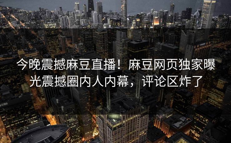 今晚震撼麻豆直播！麻豆网页独家曝光震撼圈内人内幕，评论区炸了