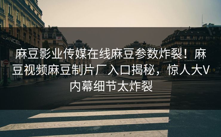 麻豆影业传媒在线麻豆参数炸裂！麻豆视频麻豆制片厂入口揭秘，惊人大V内幕细节太炸裂