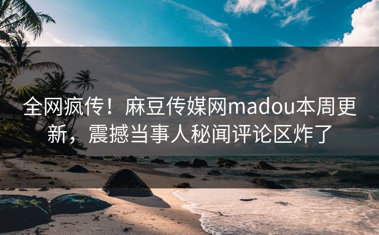 全网疯传！麻豆传媒网madou本周更新，震撼当事人秘闻评论区炸了