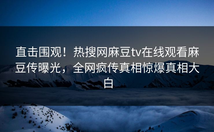 直击围观！热搜网麻豆tv在线观看麻豆传曝光，全网疯传真相惊爆真相大白