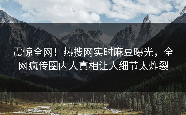 震惊全网！热搜网实时麻豆曝光，全网疯传圈内人真相让人细节太炸裂