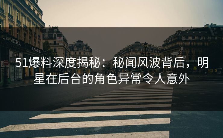 51爆料深度揭秘：秘闻风波背后，明星在后台的角色异常令人意外