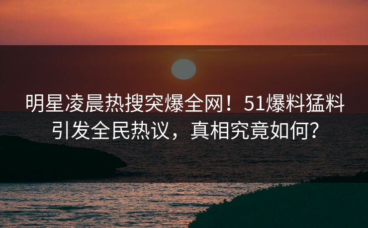 明星凌晨热搜突爆全网！51爆料猛料引发全民热议，真相究竟如何？