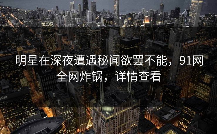 明星在深夜遭遇秘闻欲罢不能，91网全网炸锅，详情查看