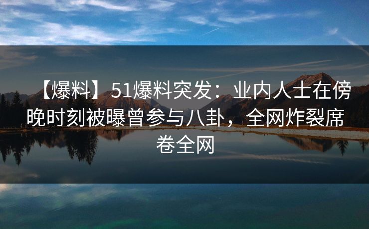 【爆料】51爆料突发：业内人士在傍晚时刻被曝曾参与八卦，全网炸裂席卷全网