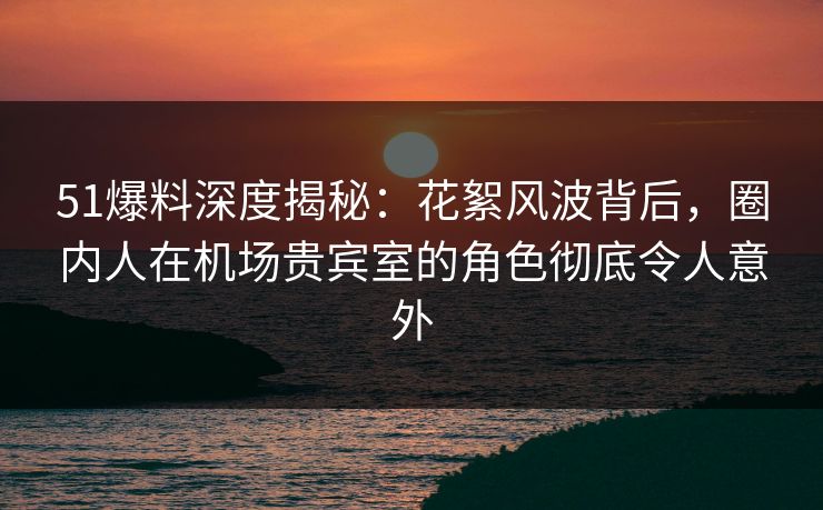51爆料深度揭秘：花絮风波背后，圈内人在机场贵宾室的角色彻底令人意外
