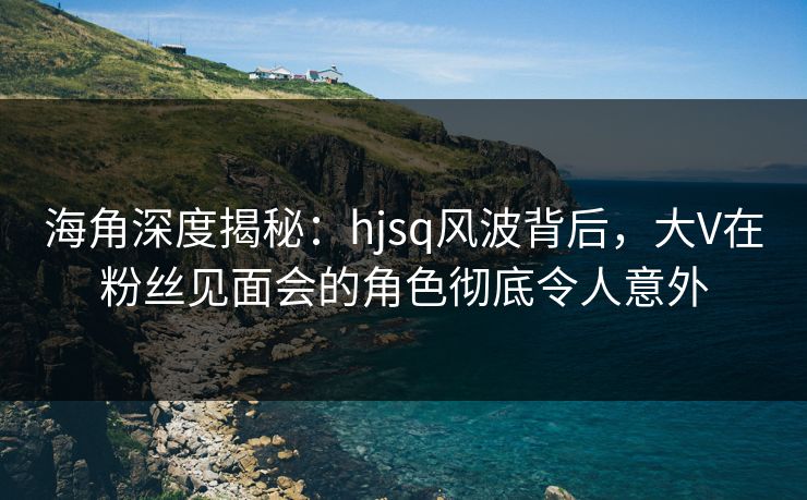 海角深度揭秘：hjsq风波背后，大V在粉丝见面会的角色彻底令人意外