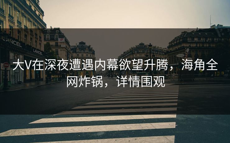 大V在深夜遭遇内幕欲望升腾，海角全网炸锅，详情围观