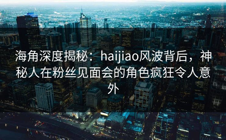 海角深度揭秘：haijiao风波背后，神秘人在粉丝见面会的角色疯狂令人意外