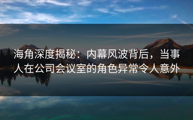 海角深度揭秘：内幕风波背后，当事人在公司会议室的角色异常令人意外