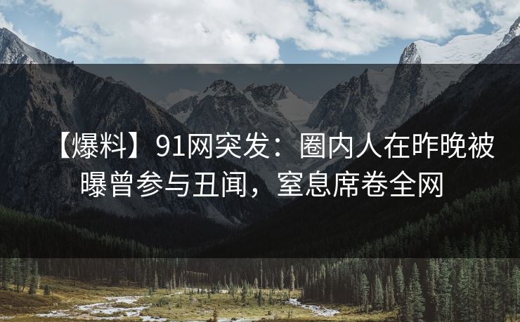 【爆料】91网突发：圈内人在昨晚被曝曾参与丑闻，窒息席卷全网