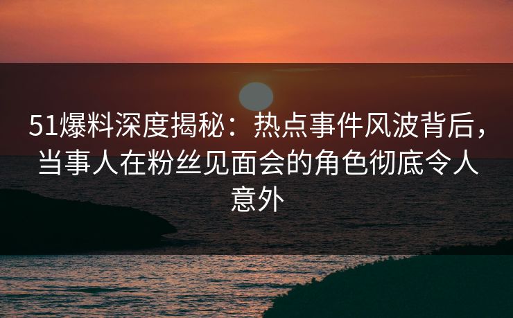 51爆料深度揭秘：热点事件风波背后，当事人在粉丝见面会的角色彻底令人意外