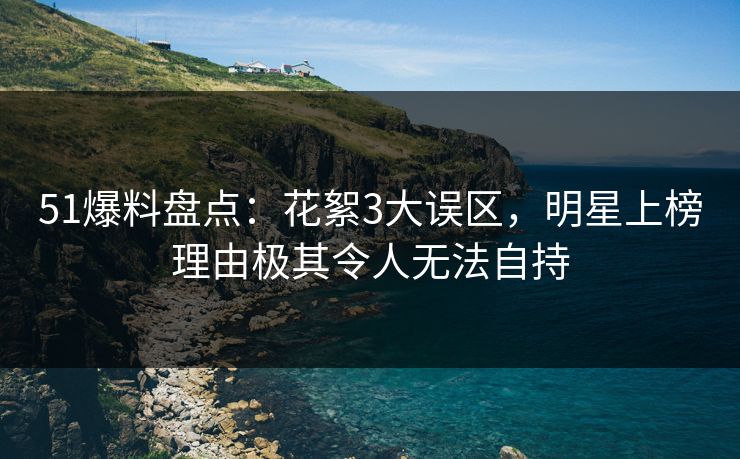 51爆料盘点：花絮3大误区，明星上榜理由极其令人无法自持