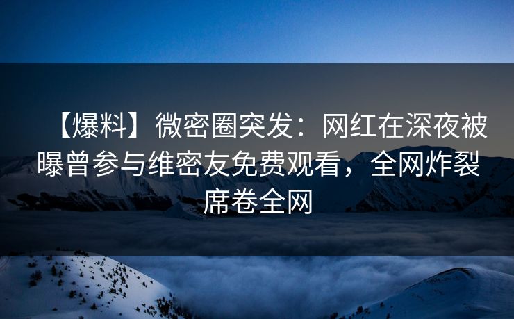 【爆料】微密圈突发：网红在深夜被曝曾参与维密友免费观看，全网炸裂席卷全网