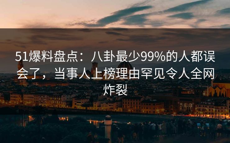 51爆料盘点：八卦最少99%的人都误会了，当事人上榜理由罕见令人全网炸裂