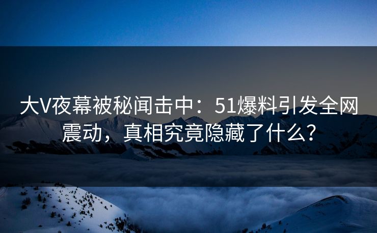 大V夜幕被秘闻击中：51爆料引发全网震动，真相究竟隐藏了什么？