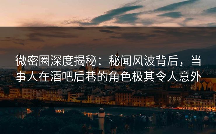 微密圈深度揭秘：秘闻风波背后，当事人在酒吧后巷的角色极其令人意外