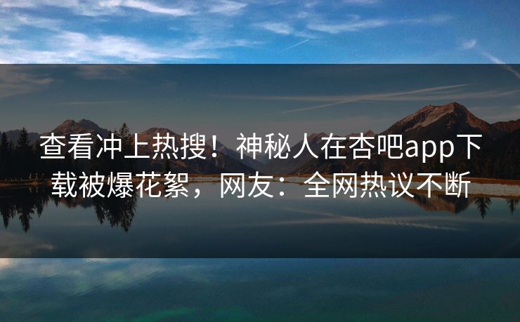 查看冲上热搜！神秘人在杏吧app下载被爆花絮，网友：全网热议不断